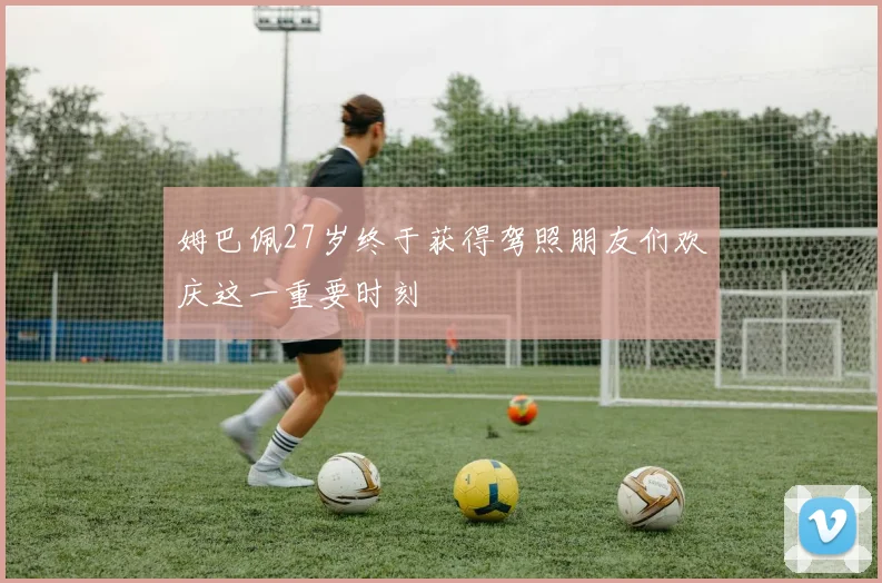 姆巴佩27岁终于获得驾照朋友们欢庆这一重要时刻