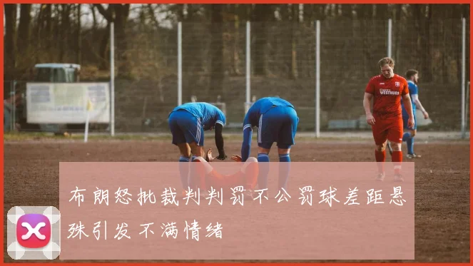 布朗怒批裁判判罚不公罚球差距悬殊引发不满情绪
