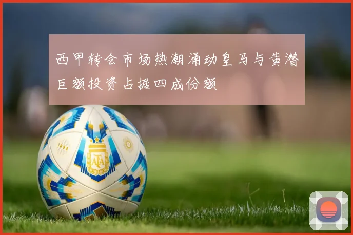 西甲转会市场热潮涌动皇马与黄潜巨额投资占据四成份额