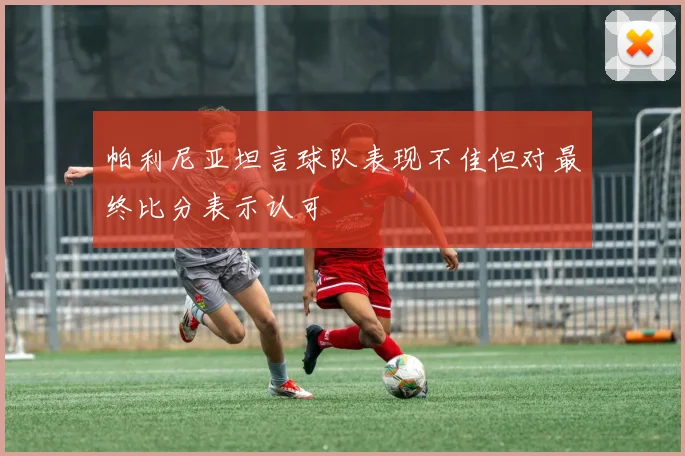 帕利尼亚坦言球队表现不佳但对最终比分表示认可
