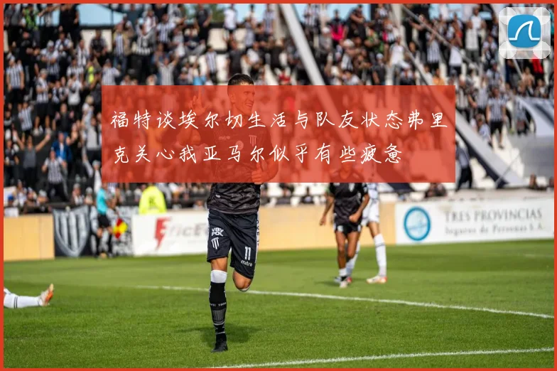 福特谈埃尔切生活与队友状态弗里克关心我亚马尔似乎有些疲惫