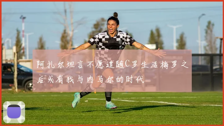 阿扎尔坦言不愿追随C罗生活梅罗之后或有我与内马尔的时代