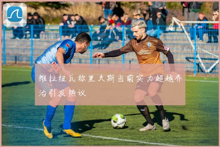 维拉纽瓦称里夫斯当前实力超越乔治引发热议