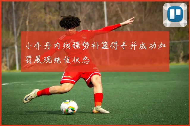 小乔丹内线强势补篮得手并成功加罚展现绝佳状态