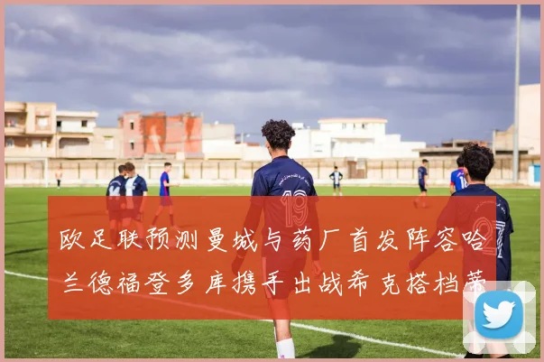 欧足联预测曼城与药厂首发阵容哈兰德福登多库携手出战希克搭档蒂尔曼
