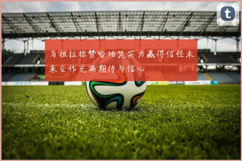 马祖拉称赞哈珀凭实力赢得信任未来合作充满期待与信心