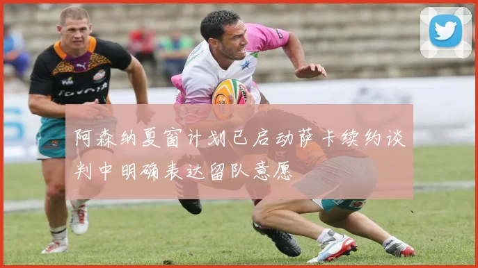 阿森纳夏窗计划已启动萨卡续约谈判中明确表达留队意愿