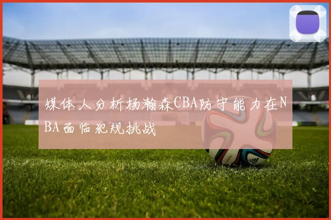 媒体人分析杨瀚森CBA防守能力在NBA面临犯规挑战