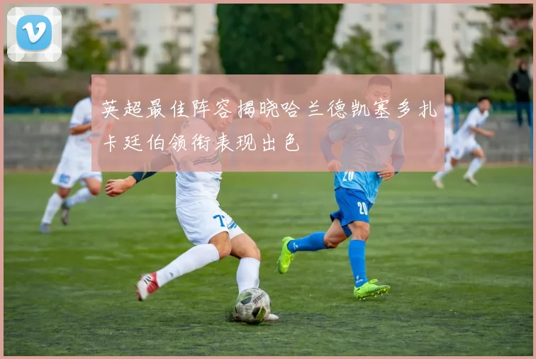 英超最佳阵容揭晓哈兰德凯塞多扎卡廷伯领衔表现出色