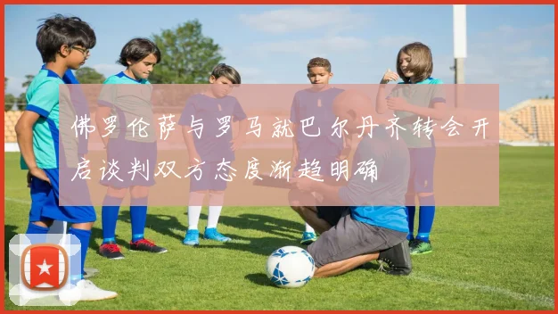 佛罗伦萨与罗马就巴尔丹齐转会开启谈判双方态度渐趋明确