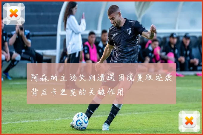 阿森纳主场失利遭遇困境曼联逆袭背后卡里克的关键作用